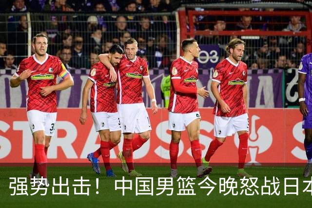 强势出击！中国男篮今晚怒战日本，郭士强仅剩9名徒弟！